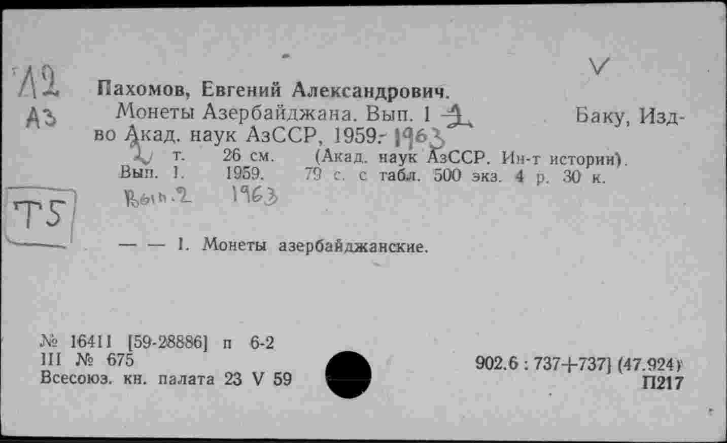 ﻿ЛІ
Аг
Пахомов, Евгений Александрович.
Монеты Азербайджана. Вып. 1 -А	Баку, Изд-
во 4каД- наУк АзССР, 1959,- |^6Л
т. 26 см. (Акад, наук АзССР. Ин-т истории).
Вып. 1.	1959.	79 с. с табл. 500 экз. 4 р. 30 к.
h .°L ИбЗ
— — 1. Монеты азербайджанские.
№ 16411 [59-28886] п 6-2
III № 675
Всесоюз. кн. палата 23 V 59
902.6 : 737+737] (47.924 ►
П217